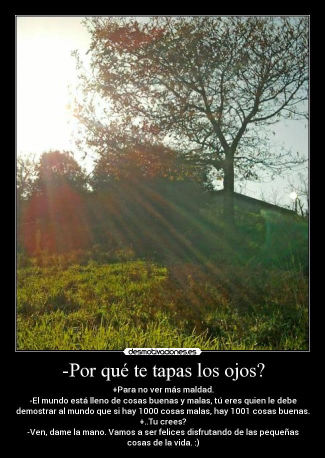 -Por qué te tapas los ojos? - +Para no ver más maldad.
-El mundo está lleno de cosas buenas y malas, tú eres quien le debe
demostrar al mundo que si hay 1000 cosas malas, hay 1001 cosas buenas.
+..Tu crees?
-Ven, dame la mano. Vamos a ser felices disfrutando de las pequeñas
cosas de la vida. :)