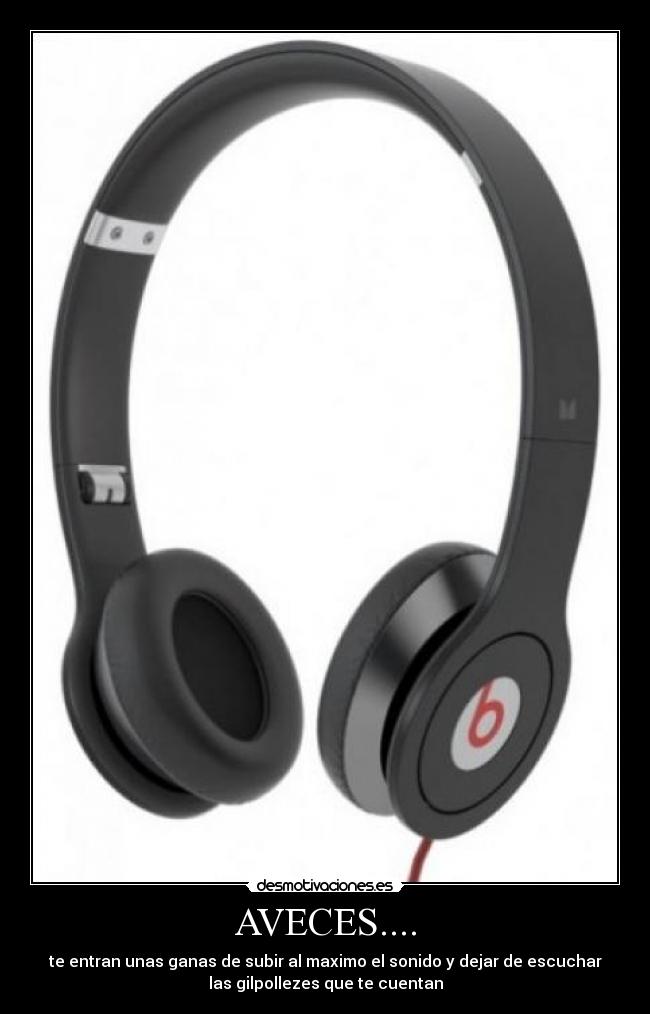 AVECES.... - te entran unas ganas de subir al maximo el sonido y dejar de escuchar
las gilpollezes que te cuentan
