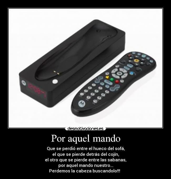 Por aquel mando - Que se perdió entre el hueco del sofá,
el que se pierde detrás del cojín,
el otro que se pierde entre las sabanas,
por aquel mando nuestro...
Perdemos la cabeza buscandolo!!!