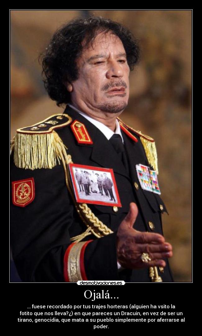 Ojalá... - ... fuese recordado por tus trajes horteras (alguien ha vsito la
fotito que nos lleva?¿) en que pareces un Dracuin, en vez de ser un
tirano, genocidia, que mata a su pueblo simplemente por aferrarse al
poder.