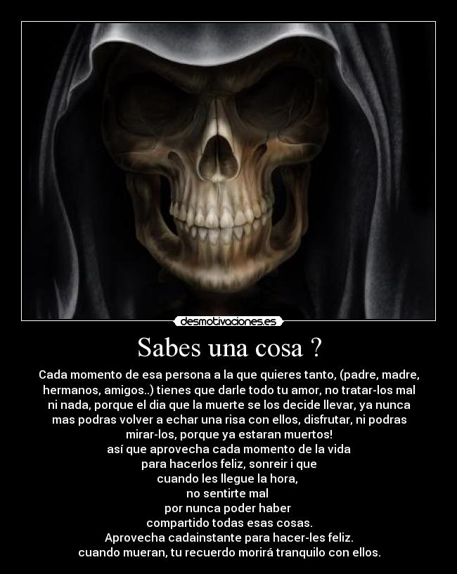 Sabes una cosa ? - Cada momento de esa persona a la que quieres tanto, (padre, madre,
hermanos, amigos..) tienes que darle todo tu amor, no tratar-los mal
ni nada, porque el dia que la muerte se los decide llevar, ya nunca
mas podras volver a echar una risa con ellos, disfrutar, ni podras
mirar-los, porque ya estaran muertos!
así que aprovecha cada momento de la vida
para hacerlos feliz, sonreir i que
cuando les llegue la hora,
no sentirte mal
por nunca poder haber
compartido todas esas cosas.
Aprovecha cadainstante para hacer-les feliz.
cuando mueran, tu recuerdo morirá tranquilo con ellos.
