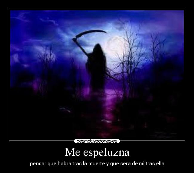 Me espeluzna - pensar que habrá tras la muerte y que sera de mi tras ella