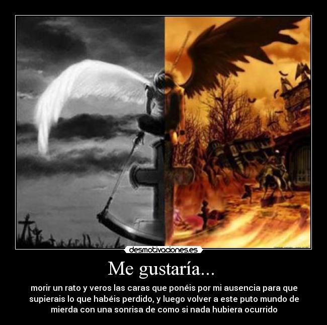 Me gustaría... - morir un rato y veros las caras que ponéis por mi ausencia para que
supierais lo que habéis perdido, y luego volver a este puto mundo de
mierda con una sonrisa de como si nada hubiera ocurrido