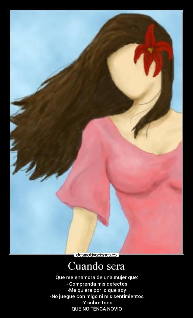 Cuando sera - Que me enamora de una mujer que:
- Comprenda mis defectos
-Me quiera por lo que soy
-No juegue con migo ni mis sentimientos
-Y sobre todo
QUE NO TENGA NOVIO
