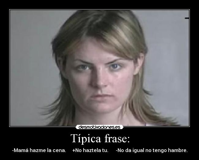 Típica frase: - -Mamá hazme la cena.     +No haztela tu.      -No da igual no tengo hambre.