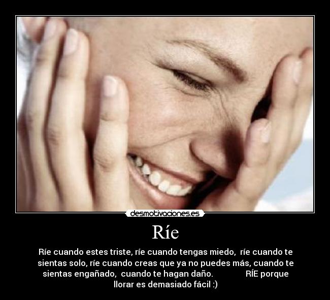 Ríe - Ríe cuando estes triste, ríe cuando tengas miedo,  ríe cuando te
sientas solo, ríe cuando creas que ya no puedes más, cuando te
sientas engañado,  cuando te hagan daño.                RÍE porque
llorar es demasiado fácil :)