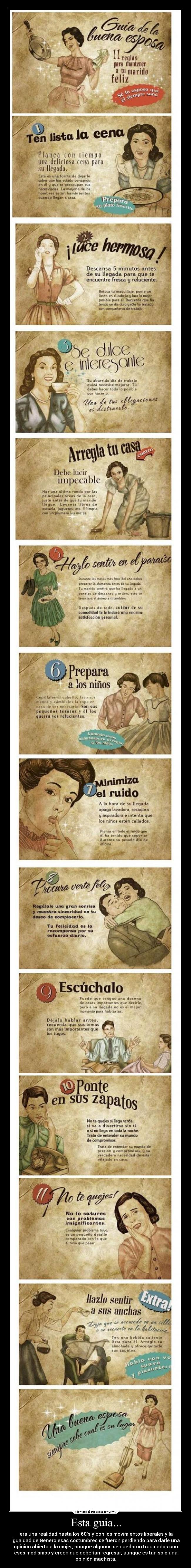 Esta guía... - era una realidad hasta los 60s y con los movimientos liberales y la
igualdad de Genero esas costumbres se fueron perdiendo para darle una
opinión abierta a la mujer, aunque algunos se quedaron traumados con
esos modismos y creen que deberían regresar, aunque es tan solo una
opinión machista.