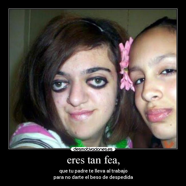 eres tan fea, - que tu padre te lleva al trabajo
para no darte el beso de despedida