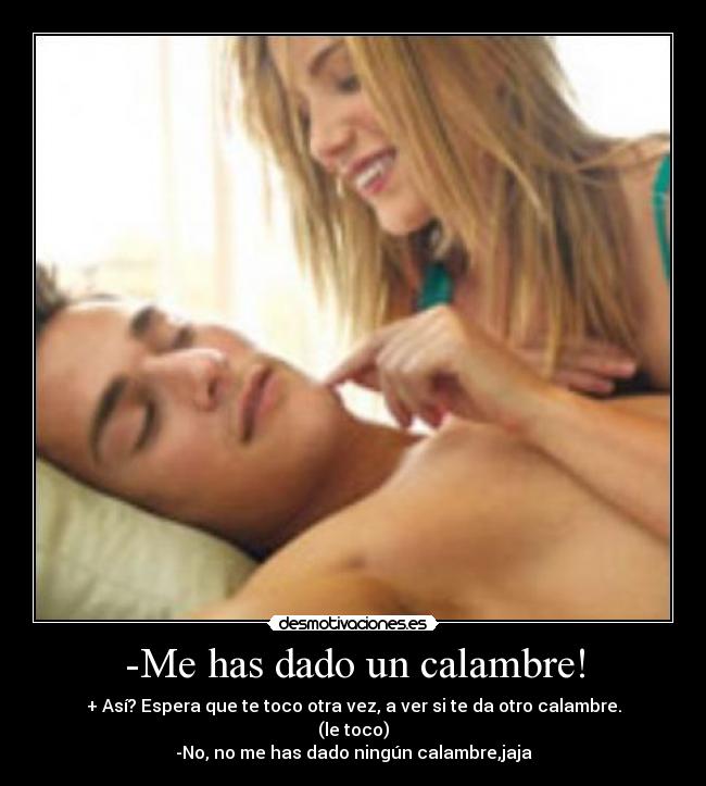 -Me has dado un calambre! - + Así? Espera que te toco otra vez, a ver si te da otro calambre.
(le toco)
-No, no me has dado ningún calambre,jaja