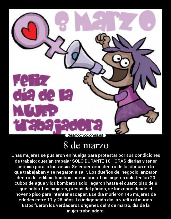 8 de marzo - Unas mujeres se pusieron en huelga para protestar por sus condiciones
de trabajo: querían trabajar SOLO DURANTE 10 HORAS diarias y tener
permiso para la lactancia. Se encerraron dentro de la fábrica en la
que trabajaban y se negaron a salir. Los dueños del negocio lanzaron
dentro del edificio bombas incendiarias. Las mujeres solo tenían 20
cubos de agua y los bomberos solo llegaron hasta el cuarto piso de 9
que había. Las mujeres, presas del pánico, se lanzaban desde el
noveno piso para intentar escapar. Ese día murieron 146 mujeres de
edades entre 11 y 26 años. La indignación dio la vuelta al mundo.
Estos fueron los verdaderos orígenes del 8 de marzo, día de la
mujer trabajadora.