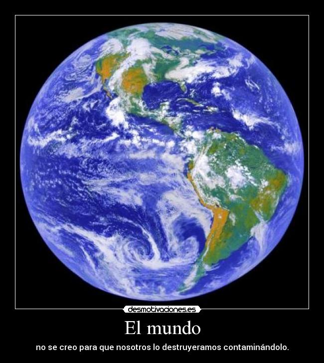 El mundo - no se creo para que nosotros lo destruyeramos contaminándolo.