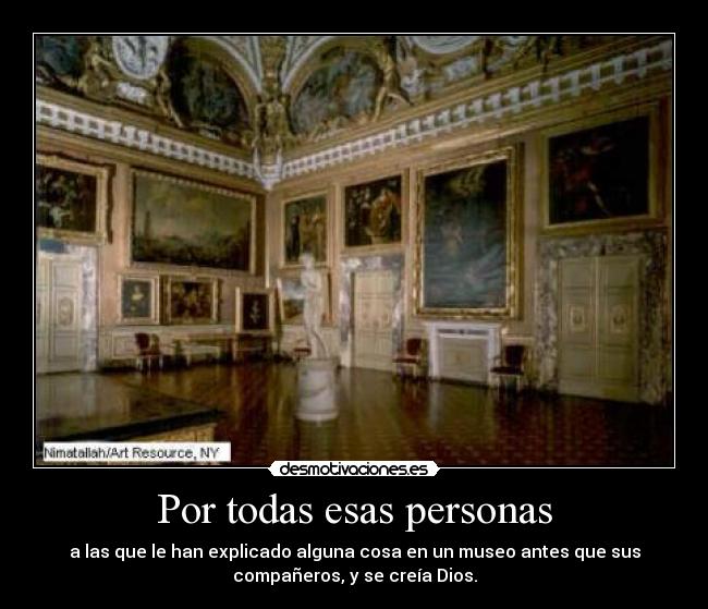 Por todas esas personas - a las que le han explicado alguna cosa en un museo antes que sus
compañeros, y se creía Dios.