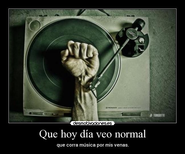 Que hoy día veo normal - que corra música por mis venas.