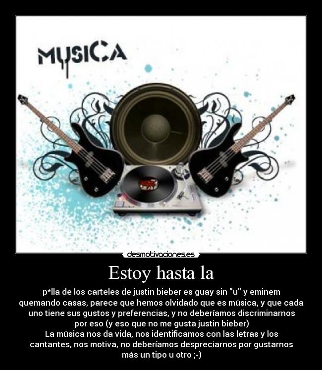 Estoy hasta la - p*lla de los carteles de justin bieber es guay sin u y eminem
quemando casas, parece que hemos olvidado que es música, y que cada
uno tiene sus gustos y preferencias, y no deberíamos discriminarnos
por eso (y eso que no me gusta justin bieber)
La música nos da vida, nos identificamos con las letras y los
cantantes, nos motiva, no deberíamos despreciarnos por gustarnos
más un tipo u otro ;-)