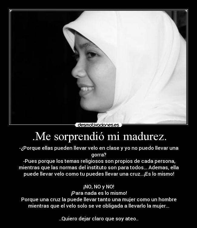 .Me sorprendió mi madurez. - -¿Porque ellas pueden llevar velo en clase y yo no puedo llevar una
gorra?
-Pues porque los temas religiosos son propios de cada persona,
mientras que las normas del instituto son para todos... Ademas, ella
puede llevar velo como tu puedes llevar una cruz...¡Es lo mismo!
¡NO, NO y NO!
¡Para nada es lo mismo!
Porque una cruz la puede llevar tanto una mujer como un hombre
mientras que el velo solo se ve obligada a llevarlo la mujer...
..Quiero dejar claro que soy ateo..
