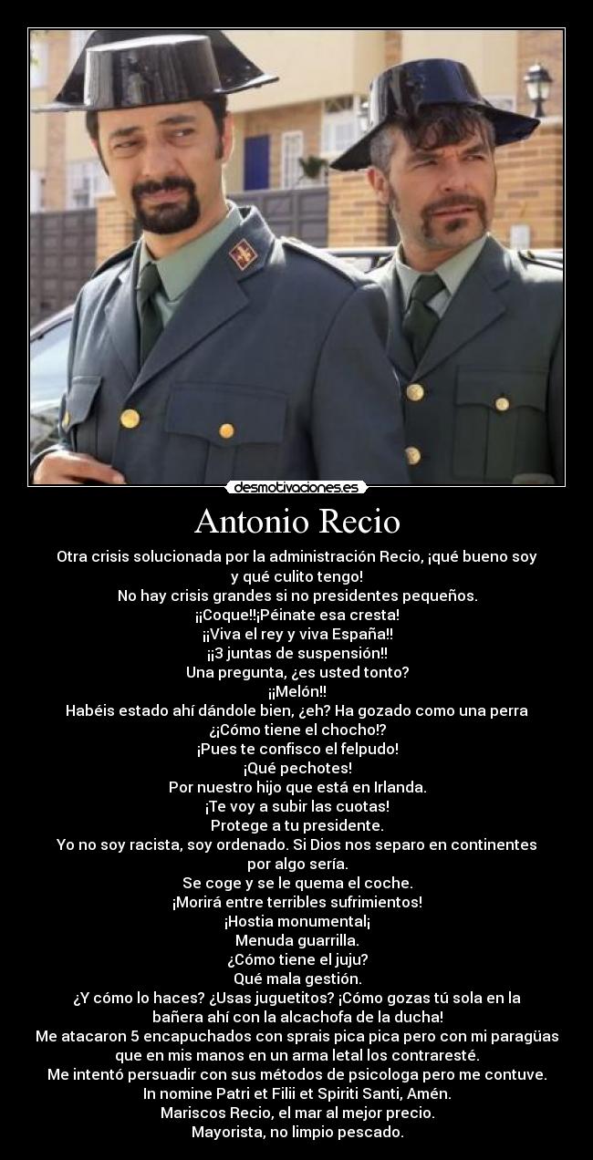 Antonio Recio - Otra crisis solucionada por la administración Recio, ¡qué bueno soy
y qué culito tengo!
No hay crisis grandes si no presidentes pequeños.
¡¡Coque!!¡Péinate esa cresta!
¡¡Viva el rey y viva España!!
¡¡3 juntas de suspensión!!
Una pregunta, ¿es usted tonto?
¡¡Melón!!
Habéis estado ahí dándole bien, ¿eh? Ha gozado como una perra
¿¡Cómo tiene el chocho!?
¡Pues te confisco el felpudo!
¡Qué pechotes!
Por nuestro hijo que está en Irlanda.
¡Te voy a subir las cuotas!
Protege a tu presidente.
Yo no soy racista, soy ordenado. Si Dios nos separo en continentes
por algo sería.
Se coge y se le quema el coche.
¡Morirá entre terribles sufrimientos!
¡Hostia monumental¡
Menuda guarrilla.
¿Cómo tiene el juju?
Qué mala gestión.
¿Y cómo lo haces? ¿Usas juguetitos? ¡Cómo gozas tú sola en la
bañera ahí con la alcachofa de la ducha!
Me atacaron 5 encapuchados con sprais pica pica pero con mi paragüas
que en mis manos en un arma letal los contraresté.
Me intentó persuadir con sus métodos de psicologa pero me contuve.
In nomine Patri et Filii et Spiriti Santi, Amén.
Mariscos Recio, el mar al mejor precio.
Mayorista, no limpio pescado.