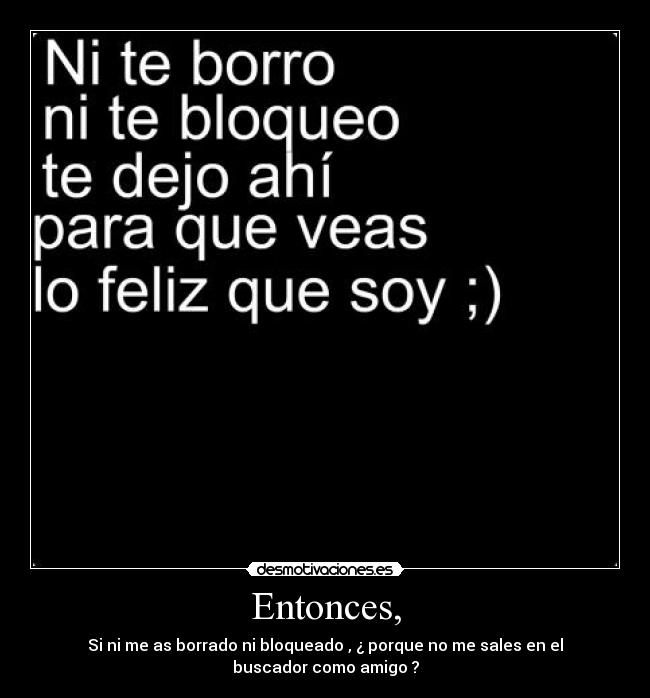 Entonces, - Si ni me as borrado ni bloqueado , ¿ porque no me sales en el
buscador como amigo ?