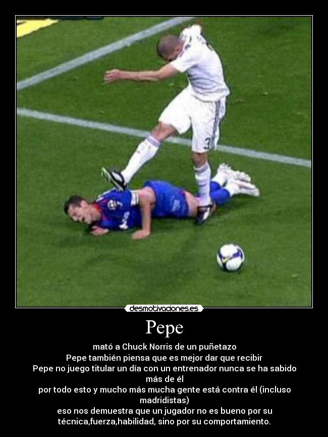 Pepe - mató a Chuck Norris de un puñetazo
Pepe también piensa que es mejor dar que recibir
Pepe no juego titular un día con un entrenador nunca se ha sabido
más de él
por todo esto y mucho más mucha gente está contra él (incluso
madridistas)
eso nos demuestra que un jugador no es bueno por su
técnica,fuerza,habilidad, sino por su comportamiento.