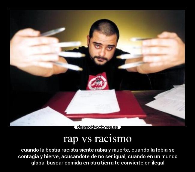 rap vs racismo - cuando la bestia racista siente rabia y muerte, cuando la fobia se
contagia y hierve, acusandote de no ser igual, cuando en un mundo
global buscar comida en otra tierra te convierte en ilegal