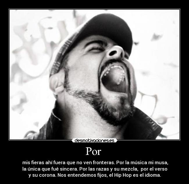 Por - mis fieras ahí fuera que no ven fronteras. Por la música mi musa,
la única que fué sincera. Por las razas y su mezcla, por el verso
y su corona. Nos entendemos fijos, el Hip Hop es el idioma.