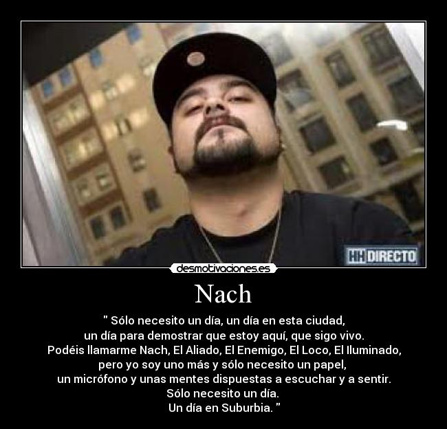 Nach -  Sólo necesito un día, un día en esta ciudad,
un día para demostrar que estoy aquí, que sigo vivo.
Podéis llamarme Nach, El Aliado, El Enemigo, El Loco, El Iluminado,
pero yo soy uno más y sólo necesito un papel, 
un micrófono y unas mentes dispuestas a escuchar y a sentir.
Sólo necesito un día. 
Un día en Suburbia. 