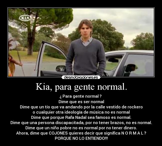 Kia, para gente normal. - ¿ Para gente normal ?
Dime que es ser normal
Dime que un tío que va andando por la calle vestido de rockero
o cualquier otra ideología de música no es normal
Dime que porque Rafa Nadal sea famoso es normal.
Dime que una persona discapacitada, por no tener brazos, no es normal.
Dime que un niño pobre no es normal por no tener dinero.
Ahora, dime que COJONES quieres decir que significa N O R M A L ?
PORQUE NO LO ENTIENDO!!!