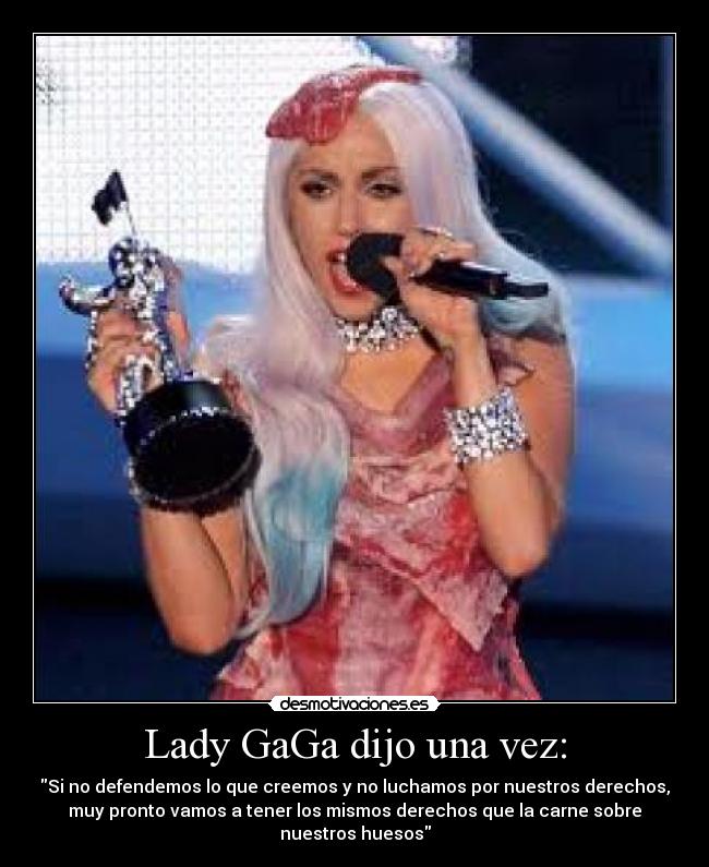Lady GaGa dijo una vez: - Si no defendemos lo que creemos y no luchamos por nuestros derechos,
muy pronto vamos a tener los mismos derechos que la carne sobre
nuestros huesos