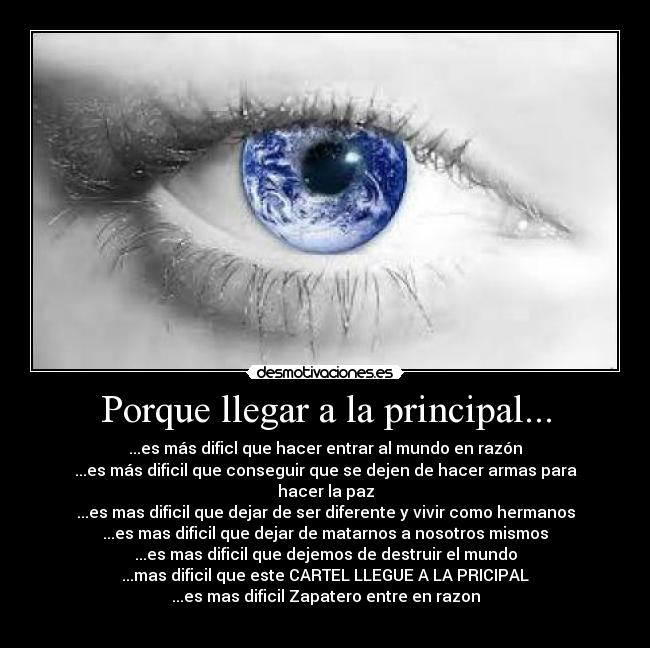 Porque llegar a la principal... - ...es más dificl que hacer entrar al mundo en razón
...es más dificil que conseguir que se dejen de hacer armas para hacer la paz
...es mas dificil que dejar de ser diferente y vivir como hermanos
...es mas dificil que dejar de matarnos a nosotros mismos
...es mas dificil que dejemos de destruir el mundo
...mas dificil que este CARTEL LLEGUE A LA PRICIPAL
...es mas dificil Zapatero entre en razon