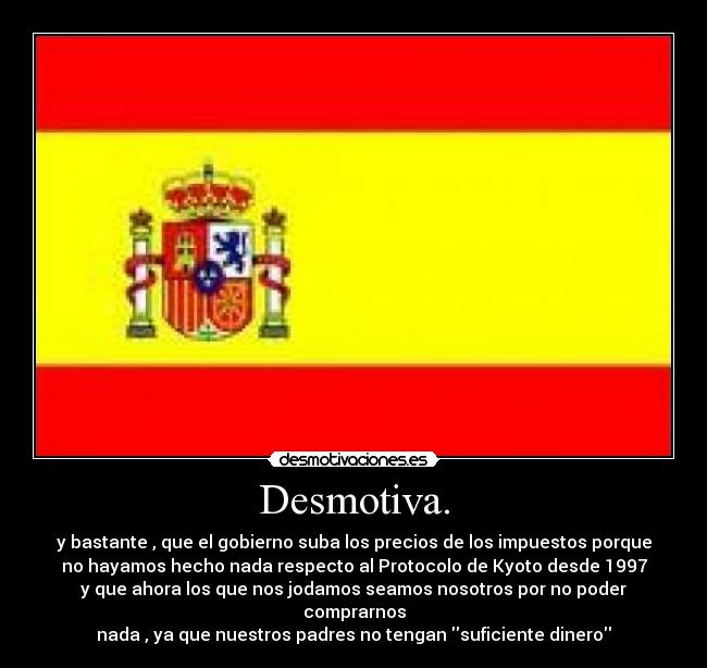 Desmotiva. - y bastante , que el gobierno suba los precios de los impuestos porque
no hayamos hecho nada respecto al Protocolo de Kyoto desde 1997
y que ahora los que nos jodamos seamos nosotros por no poder comprarnos
nada , ya que nuestros padres no tengan suficiente dinero