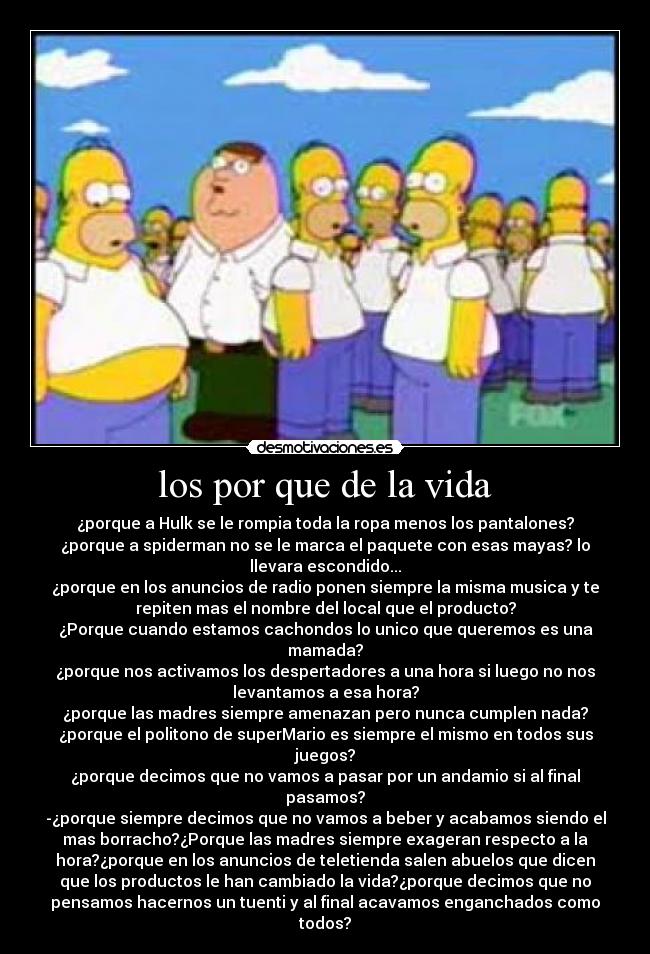 los por que de la vida - ¿porque a Hulk se le rompia toda la ropa menos los pantalones?
¿porque a spiderman no se le marca el paquete con esas mayas? lo
llevara escondido...
¿porque en los anuncios de radio ponen siempre la misma musica y te
repiten mas el nombre del local que el producto?
¿Porque cuando estamos cachondos lo unico que queremos es una
mamada?
¿porque nos activamos los despertadores a una hora si luego no nos
levantamos a esa hora?
¿porque las madres siempre amenazan pero nunca cumplen nada?
¿porque el politono de superMario es siempre el mismo en todos sus
juegos?
¿porque decimos que no vamos a pasar por un andamio si al final
pasamos?
-¿porque siempre decimos que no vamos a beber y acabamos siendo el
mas borracho?¿Porque las madres siempre exageran respecto a la
hora?¿porque en los anuncios de teletienda salen abuelos que dicen
que los productos le han cambiado la vida?¿porque decimos que no
pensamos hacernos un tuenti y al final acavamos enganchados como
todos?