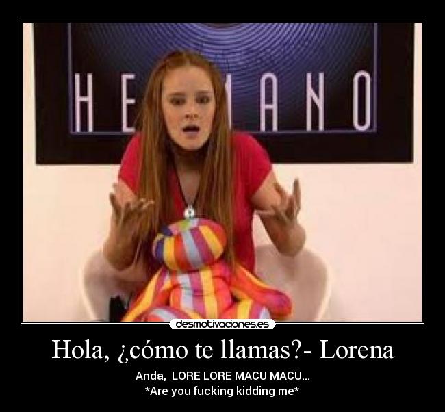 Hola, ¿cómo te llamas?- Lorena - Anda,  LORE LORE MACU MACU...
*Are you fucking kidding me*