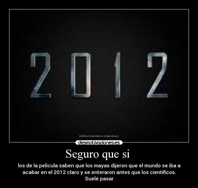 Seguro que si - los de la pelicula saben que los mayas dijeron que el mundo se iba a
acabar en el 2012 claro y se enteraron antes que los cientificos.
Suele pasar