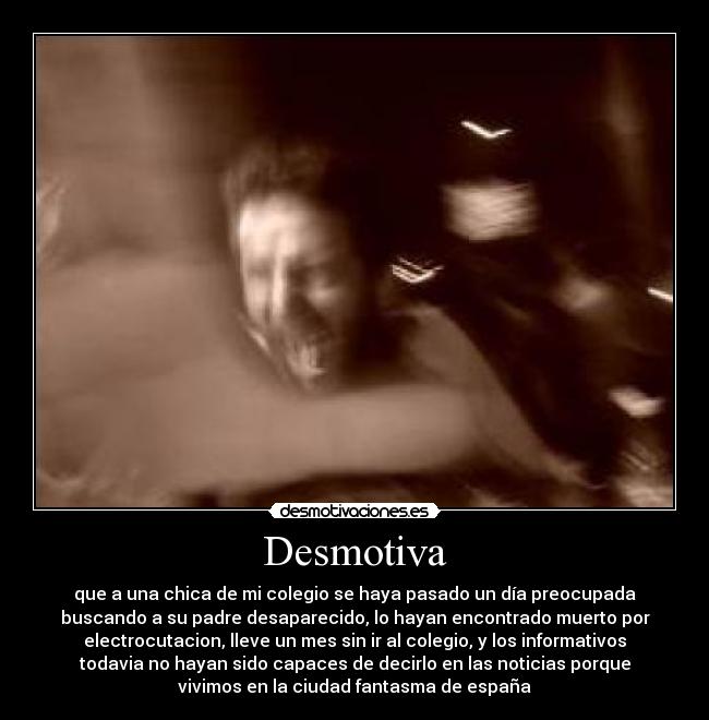 Desmotiva - que a una chica de mi colegio se haya pasado un día preocupada
buscando a su padre desaparecido, lo hayan encontrado muerto por
electrocutacion, lleve un mes sin ir al colegio, y los informativos
todavia no hayan sido capaces de decirlo en las noticias porque
vivimos en la ciudad fantasma de españa