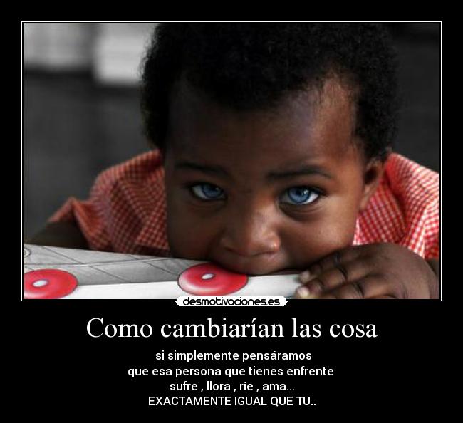 Como cambiarían las cosa - si simplemente pensáramos
que esa persona que tienes enfrente
sufre , llora , ríe , ama...
EXACTAMENTE IGUAL QUE TU..