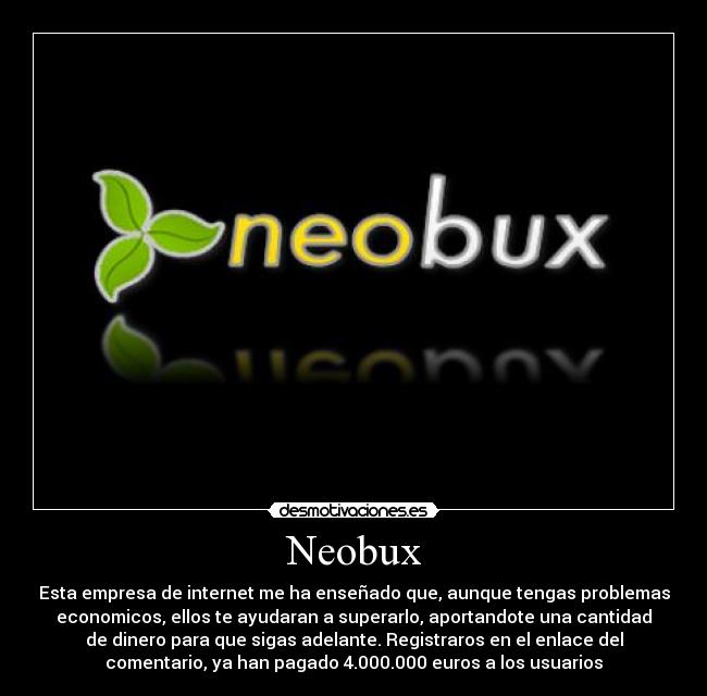Neobux - Esta empresa de internet me ha enseñado que, aunque tengas problemas
economicos, ellos te ayudaran a superarlo, aportandote una cantidad
de dinero para que sigas adelante. Registraros en el enlace del
comentario, ya han pagado 4.000.000 euros a los usuarios