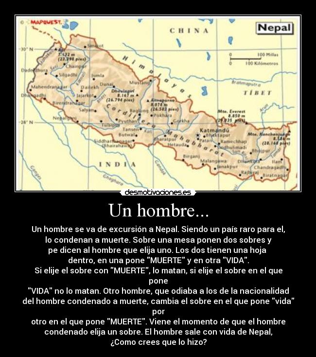 Un hombre... - Un hombre se va de excursión a Nepal. Siendo un país raro para el,
lo condenan a muerte. Sobre una mesa ponen dos sobres y
pe dicen al hombre que elija uno. Los dos tienen una hoja 
dentro, en una pone MUERTE y en otra VIDA.
Si elije el sobre con MUERTE, lo matan, si elije el sobre en el que
pone
VIDA no lo matan. Otro hombre, que odiaba a los de la nacionalidad
del hombre condenado a muerte, cambia el sobre en el que pone vida
por
otro en el que pone MUERTE. Viene el momento de que el hombre
condenado elija un sobre. El hombre sale con vida de Nepal,
¿Como crees que lo hizo?