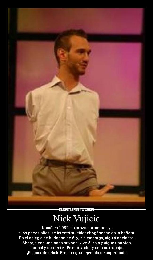 Nick Vujicic - Nació en 1982 sin brazos ni piernas,y,
a los pocos años, se intentó suicidar ahogándose en la bañera.
En el colegio se burlaban de él y, sin embargo, siguió adelante.
Ahora, tiene una casa privada, vive él solo y sigue una vida
normal y corriente.  Es motivador y ama su trabajo.
¡Felicidades Nick! Eres un gran ejemplo de superación