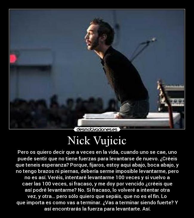Nick Vujicic - Pero os quiero decir que a veces en la vida, cuando uno se cae, uno
puede sentir que no tiene fuerzas para levantarse de nuevo. ¿Créeis
que teneis esperanza? Porque, fijaros, estoy aqui abajo, boca abajo, y
no tengo brazos ni piernas, debería serme imposible levantarme, pero
no es así. Veréis, intentaré levantarme 100 veces y si vuelvo a
caer las 100 veces, si fracaso, y me doy por vencido ¿créeis que
así podré levantarme? No. Si fracaso, lo volveré a intentar otra
vez, y otra... pero sólo quiero que sepáis, que no es el fin. Lo
que importa es como vas a terminar. ¿Vas a terminar siendo fuerte? Y
así encontrarás la fuerza para levantarte. Así.