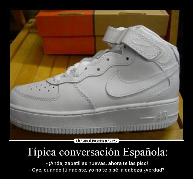 Típica conversación Española: - - ¡Anda, zapatillas nuevas, ahora te las piso!
- Oye, cuando tú naciste, yo no te pisé la cabeza ¿verdad?
