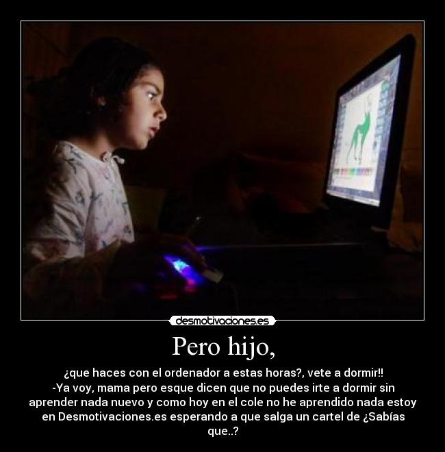 Pero hijo, - ¿que haces con el ordenador a estas horas?, vete a dormir!!
-Ya voy, mama pero esque dicen que no puedes irte a dormir sin
aprender nada nuevo y como hoy en el cole no he aprendido nada estoy
en Desmotivaciones.es esperando a que salga un cartel de ¿Sabías
que..?
