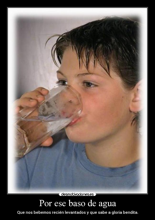 Por ese baso de agua - Que nos bebemos recién levantados y que sabe a gloria bendita.
