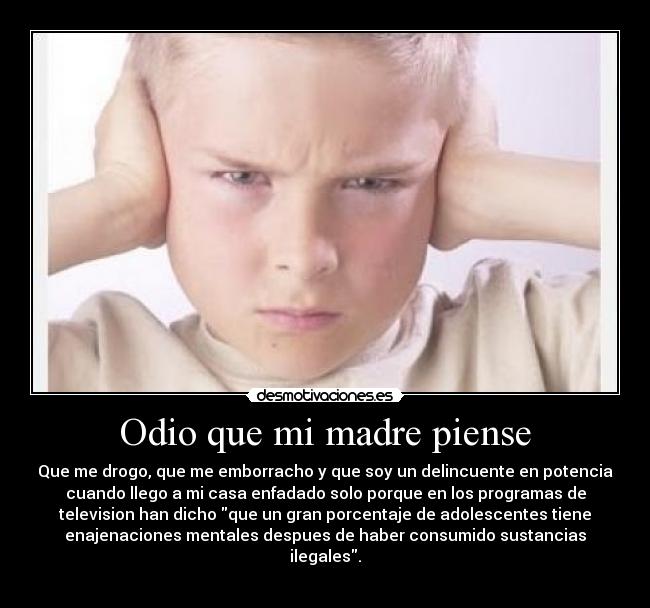 Odio que mi madre piense - Que me drogo, que me emborracho y que soy un delincuente en potencia
cuando llego a mi casa enfadado solo porque en los programas de
television han dicho que un gran porcentaje de adolescentes tiene
enajenaciones mentales despues de haber consumido sustancias
ilegales.
