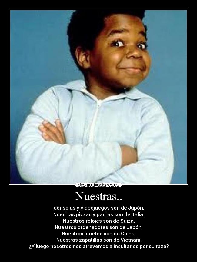 Nuestras.. - consolas y videojuegos son de Japón.
Nuestras pizzas y pastas son de Italia.
Nuestros relojes son de Suiza.
Nuestros ordenadores son de Japón.
Nuestros jguetes son de China.
Nuestras zapatillas son de Vietnam.
¿Y luego nosotros nos atrevemos a insultarlos por su raza?