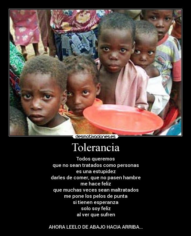 Tolerancia - Todos queremos
que no sean tratados como personas
es una estupidez
darles de comer, que no pasen hambre
me hace feliz
que muchas veces sean maltratados
me pone los pelos de punta
si tienen esperanza
solo soy feliz
al ver que sufren
AHORA LEELO DE ABAJO HACIA ARRIBA...