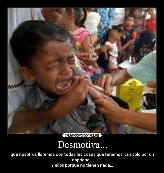 Desmotiva... - que nosotros lloremos con todas las cosas que tenemos, tan solo por un capricho...
Y ellos porque no tienen nada...