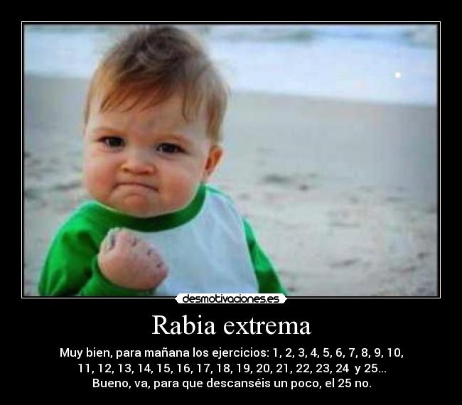 Rabia extrema - Muy bien, para mañana los ejercicios: 1, 2, 3, 4, 5, 6, 7, 8, 9, 10,
11, 12, 13, 14, 15, 16, 17, 18, 19, 20, 21, 22, 23, 24  y 25...
Bueno, va, para que descanséis un poco, el 25 no.