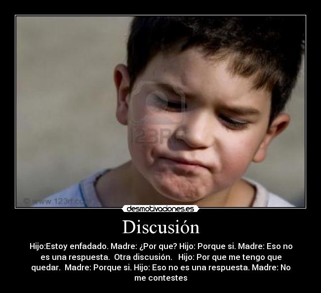 Discusión - Hijo:Estoy enfadado. Madre: ¿Por que? Hijo: Porque si. Madre: Eso no
es una respuesta.  Otra discusión.   Hijo: Por que me tengo que
quedar.  Madre: Porque si. Hijo: Eso no es una respuesta. Madre: No
me contestes