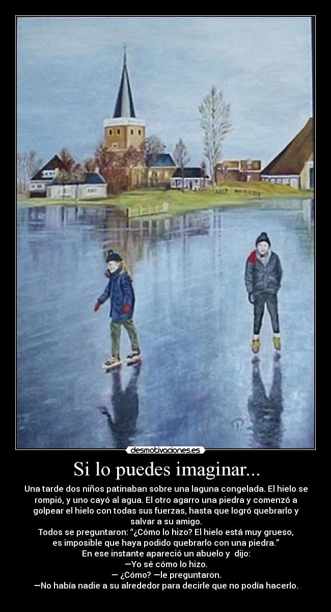 Si lo puedes imaginar... - Una tarde dos niños patinaban sobre una laguna congelada. El hielo se
rompió, y uno cayó al agua. El otro agarro una piedra y comenzó a
golpear el hielo con todas sus fuerzas, hasta que logró quebrarlo y
salvar a su amigo.
Todos se preguntaron: “¿Cómo lo hizo? El hielo está muy grueso,
es imposible que haya podido quebrarlo con una piedra.”
En ese instante apareció un abuelo y dijo:
—Yo sé cómo lo hizo.
— ¿Cómo? —le preguntaron.
—No había nadie a su alrededor para decirle que no podía hacerlo.
