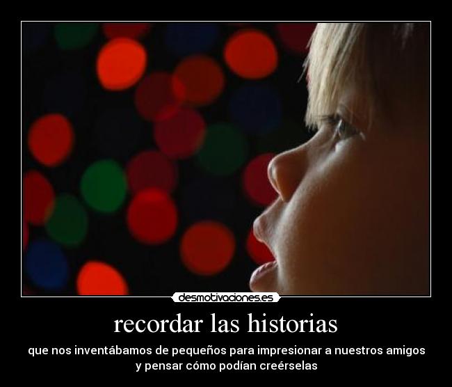 recordar las historias - que nos inventábamos de pequeños para impresionar a nuestros amigos
y pensar cómo podían creérselas