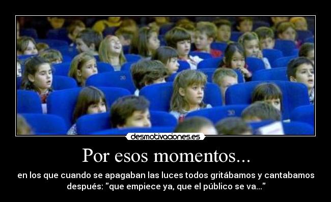Por esos momentos... - en los que cuando se apagaban las luces todos gritábamos y cantabamos
después: que empiece ya, que el público se va...